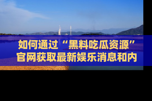 如何通过“黑料吃瓜资源”官网获取最新娱乐消息和内幕爆料