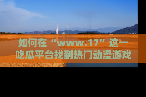 如何在“www.17”这一吃瓜平台找到热门动漫游戏风格的链接？