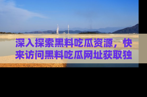 深入探索黑料吃瓜资源，快来访问黑料吃瓜网址获取独家内容！