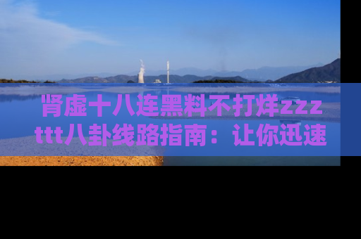 肾虚十八连黑料不打烊zzzttt八卦线路指南：让你迅速掌握热点事件脉络