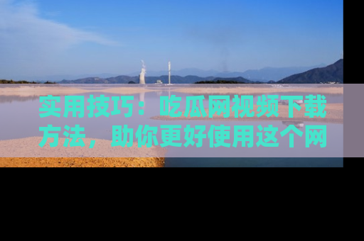 实用技巧：吃瓜网视频下载方法，助你更好使用这个网站