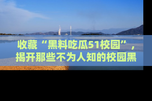 收藏“黑料吃瓜51校园”，揭开那些不为人知的校园黑幕！