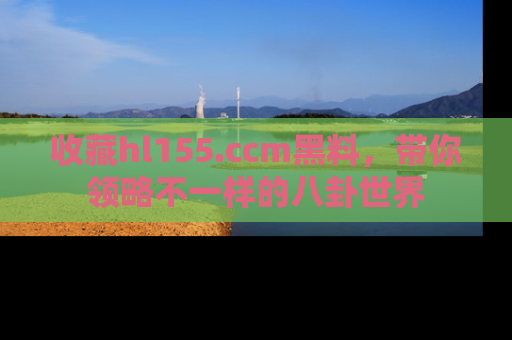 收藏hl155.ccm黑料，带你领略不一样的八卦世界