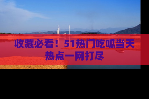 收藏必看！51热门吃呱当天热点一网打尽