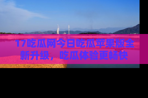17吃瓜网今日吃瓜苹果版全新升级，吃瓜体验更畅快