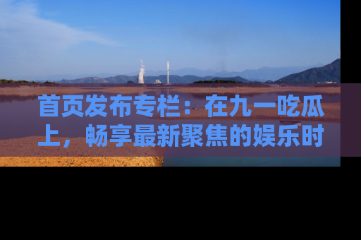 首页发布专栏：在九一吃瓜上，畅享最新聚焦的娱乐时讯