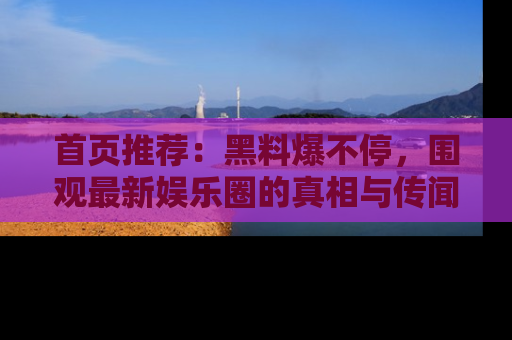 首页推荐：黑料爆不停，围观最新娱乐圈的真相与传闻