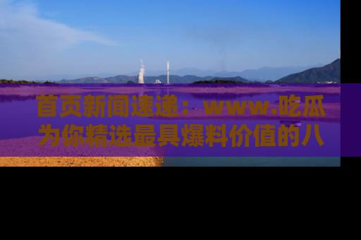 首页新闻速递：www.吃瓜为你精选最具爆料价值的八卦和趣闻！