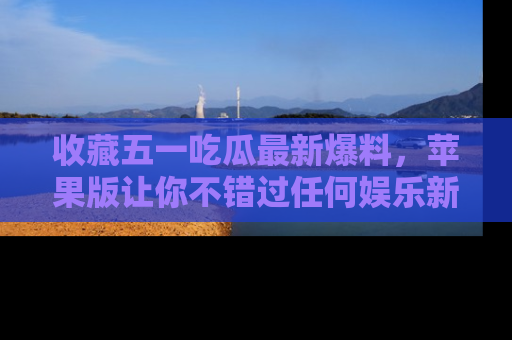 收藏五一吃瓜最新爆料，苹果版让你不错过任何娱乐新闻