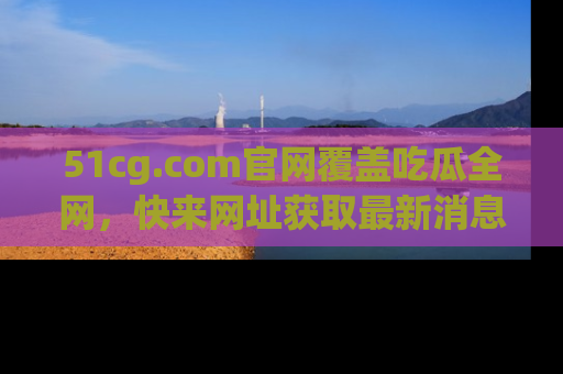 51cg.com官网覆盖吃瓜全网，快来网址获取最新消息与链接！
