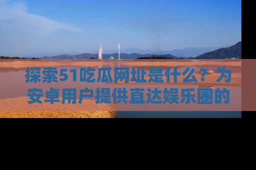 探索51吃瓜网址是什么？为安卓用户提供直达娱乐圈的途径