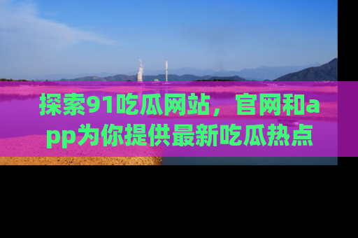 探索91吃瓜网站，官网和app为你提供最新吃瓜热点