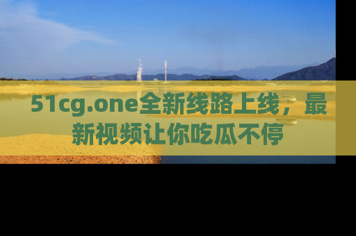 51cg.one全新线路上线，最新视频让你吃瓜不停