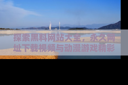 探索黑料网站大全，永久网址下载视频与动漫游戏精彩瞬间！