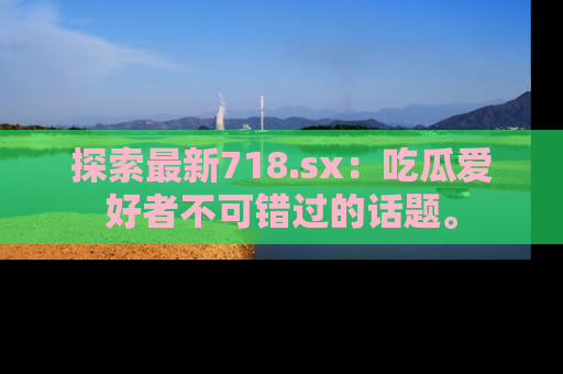 探索最新718.sx：吃瓜爱好者不可错过的话题。