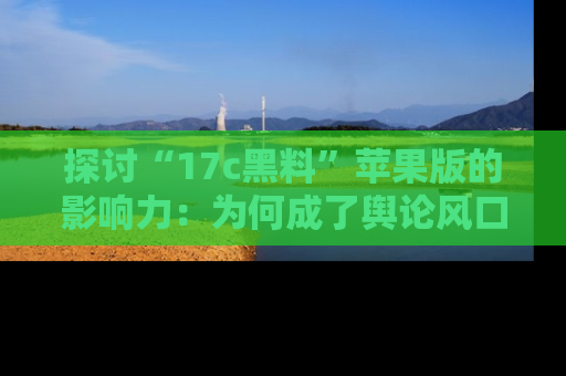 探讨“17c黑料”苹果版的影响力：为何成了舆论风口？