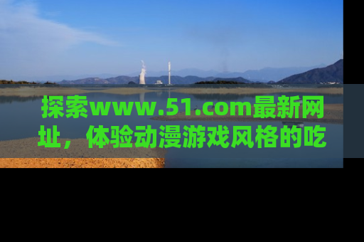 探索www.51.com最新网址，体验动漫游戏风格的吃瓜乐趣！