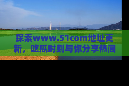 探索www.51com地址更新，吃瓜时刻与你分享热闻