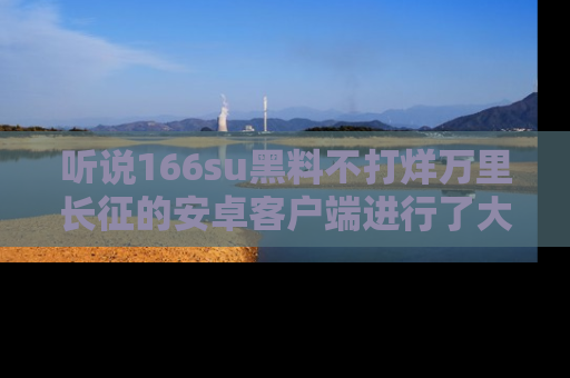 听说166su黑料不打烊万里长征的安卓客户端进行了大更新,八卦内容更加精彩与丰富!