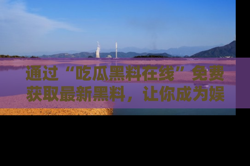 通过“吃瓜黑料在线”免费获取最新黑料,让你成为娱乐圈的内幕专家!