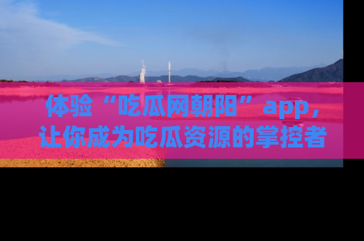 体验“吃瓜网朝阳”app，让你成为吃瓜资源的掌控者，独家资讯尽在掌握！