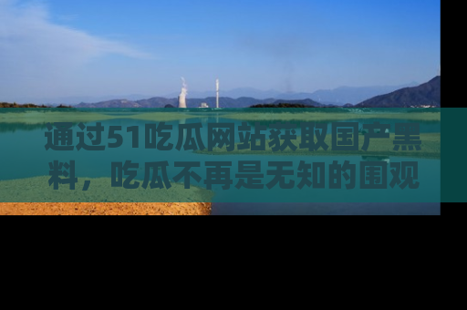 通过51吃瓜网站获取国产黑料,吃瓜不再是无知的围观者