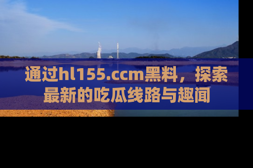 通过hl155.ccm黑料，探索最新的吃瓜线路与趣闻