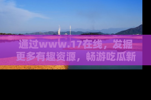 通过www.17在线,发掘更多有趣资源,畅游吃瓜新闻海洋