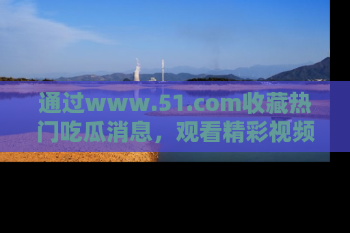 通过www.51.com收藏热门吃瓜消息，观看精彩视频与段子！