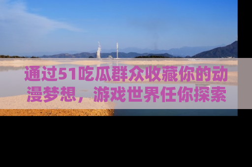 通过51吃瓜群众收藏你的动漫梦想,游戏世界任你探索