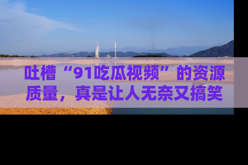 吐槽“91吃瓜视频”的资源质量，真是让人无奈又搞笑！