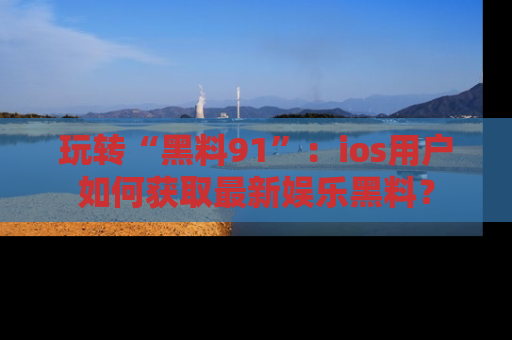 玩转“黑料91”:ios用户如何获取最新娱乐黑料?