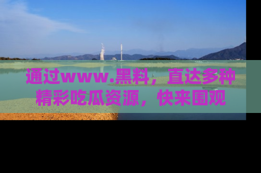 通过www.黑料，直达多种精彩吃瓜资源，快来围观