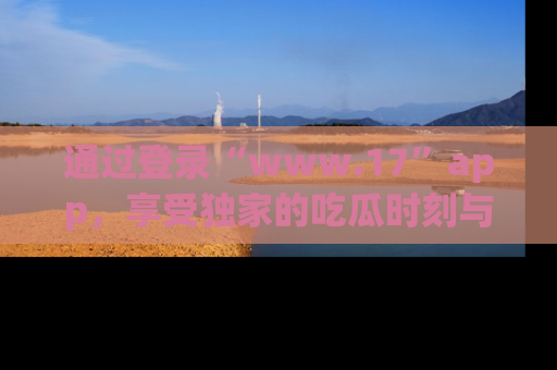 通过登录“www.17”app，享受独家的吃瓜时刻与娱乐资讯！