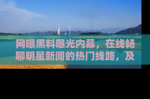 网曝黑料曝光内幕,在线畅聊明星新闻的热门线路,及时掌握最新消息!