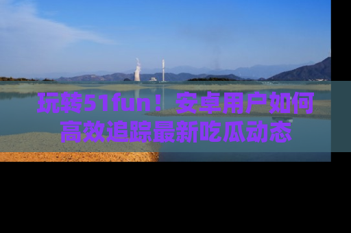 玩转51fun!安卓用户如何高效追踪最新吃瓜动态