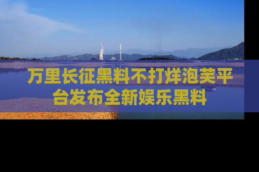 万里长征黑料不打烊泡芙平台发布全新娱乐黑料