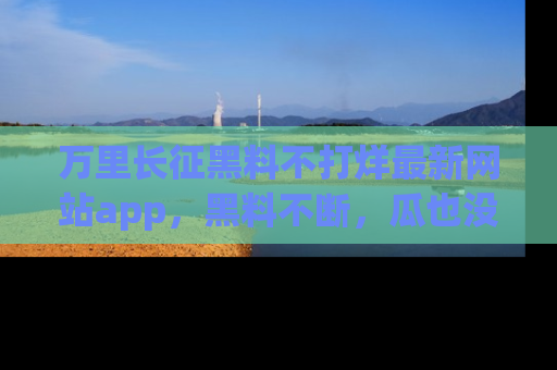 万里长征黑料不打烊最新网站app,黑料不断,瓜也没断,真香!