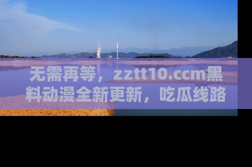 无需再等,zztt10.ccm黑料动漫全新更新,吃瓜线路佛系推荐!