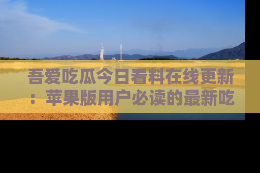 吾爱吃瓜今日看料在线更新:苹果版用户必读的最新吃瓜技巧