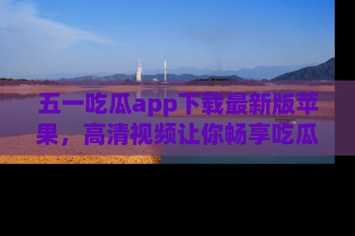 五一吃瓜app下载最新版苹果,高清视频让你畅享吃瓜乐趣