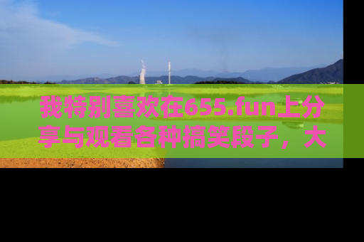 我特别喜欢在655.fun上分享与观看各种搞笑段子,大家一起来享受乐趣吧!