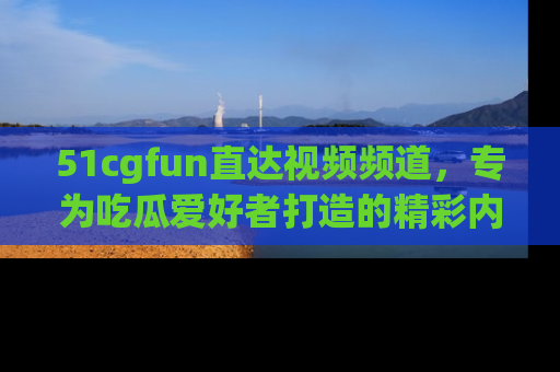 51cgfun直达视频频道,专为吃瓜爱好者打造的精彩内容库!