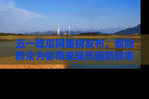 五一吃瓜网重磅发布,朝阳群众为你带来娱乐圈新鲜事!