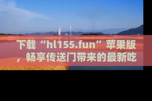 下载“hl155.fun”苹果版,畅享传送门带来的最新吃瓜资讯
