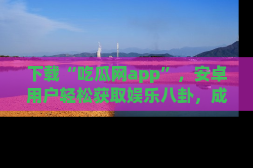 下载“吃瓜网app”,安卓用户轻松获取娱乐八卦,成为身边的知情达人!