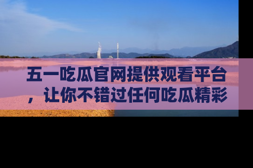 五一吃瓜官网提供观看平台,让你不错过任何吃瓜精彩瞬间