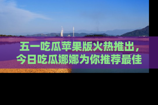 五一吃瓜苹果版火热推出,今日吃瓜娜娜为你推荐最佳美食!