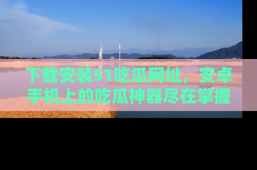下载安装51吃瓜网址,安卓手机上的吃瓜神器尽在掌握