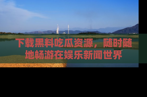 下载黑料吃瓜资源,随时随地畅游在娱乐新闻世界